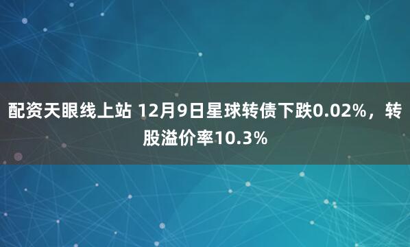 配资天眼线上站 12月9日星球转债下跌0.02%，转股溢价率10.3%