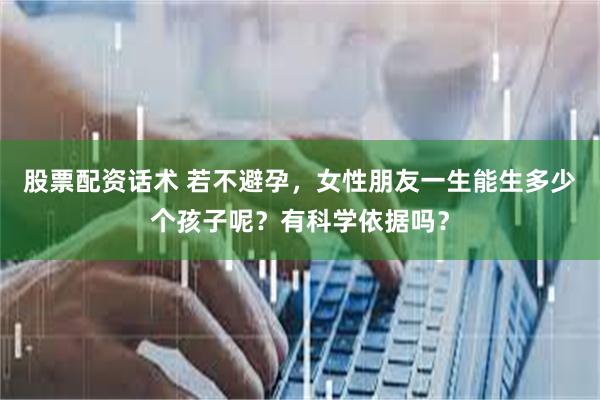 股票配资话术 若不避孕，女性朋友一生能生多少个孩子呢？有科学依据吗？