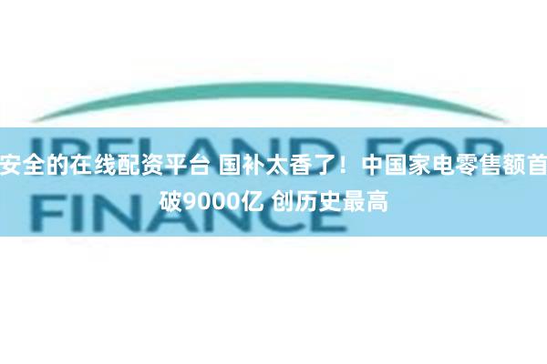 安全的在线配资平台 国补太香了！中国家电零售额首破9000亿 创历史最高