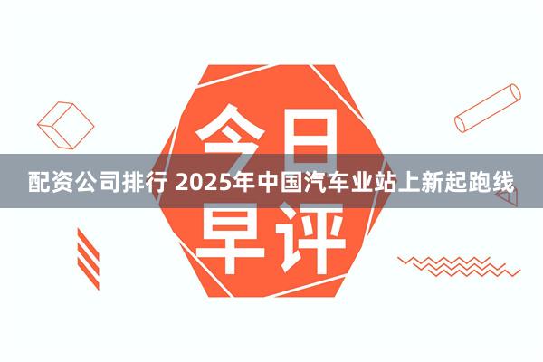 配资公司排行 2025年中国汽车业站上新起跑线
