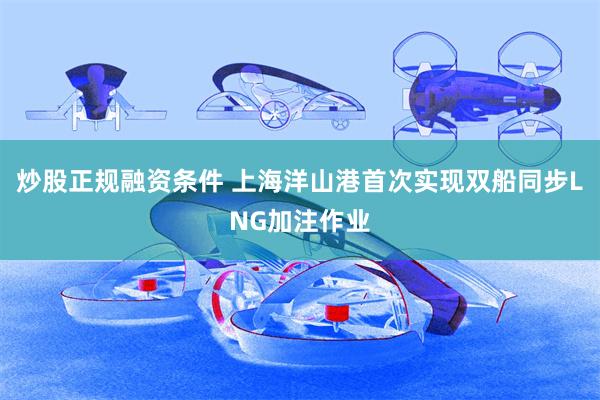 炒股正规融资条件 上海洋山港首次实现双船同步LNG加注作业