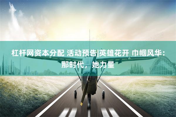 杠杆网资本分配 活动预告|英雄花开 巾帼风华：那时代，她力量
