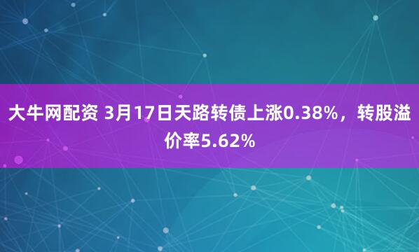 大牛网配资 3月17日天路转债上涨0.38%，转股溢价率5.62%