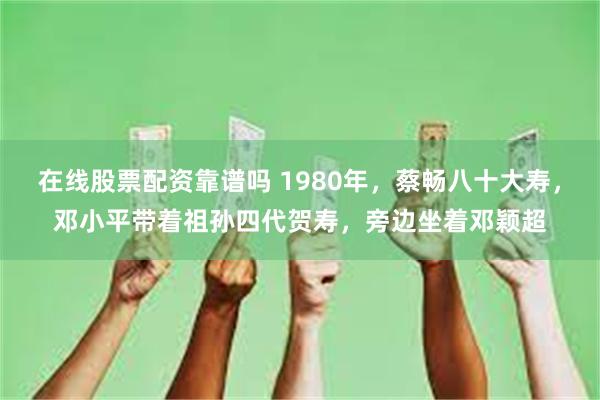 在线股票配资靠谱吗 1980年，蔡畅八十大寿，邓小平带着祖孙四代贺寿，旁边坐着邓颖超