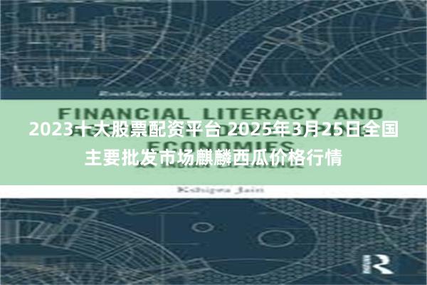 2023十大股票配资平台 2025年3月25日全国主要批发市场麒麟西瓜价格行情