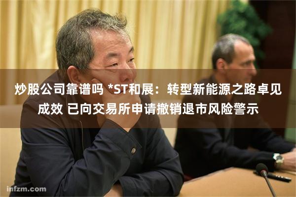 炒股公司靠谱吗 *ST和展：转型新能源之路卓见成效 已向交易所申请撤销退市风险警示