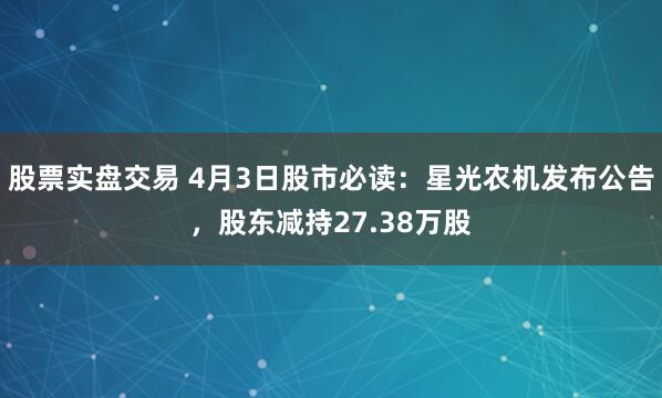 股票实盘交易 4月3日股市必读：星光农机发布公告，股东减持27.38万股