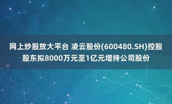 网上炒股放大平台 凌云股份(600480.SH)控股股东拟8000万元至1亿元增持公司股份
