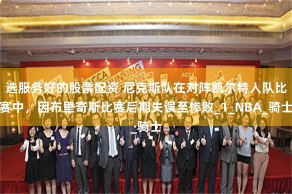 选服务好的股票配资 尼克斯队在对阵凯尔特人队比赛中，因布里奇斯比赛后期失误至惨败_1_NBA_骑士