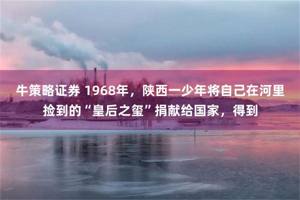 牛策略证券 1968年，陕西一少年将自己在河里捡到的“皇后之玺”捐献给国家，得到