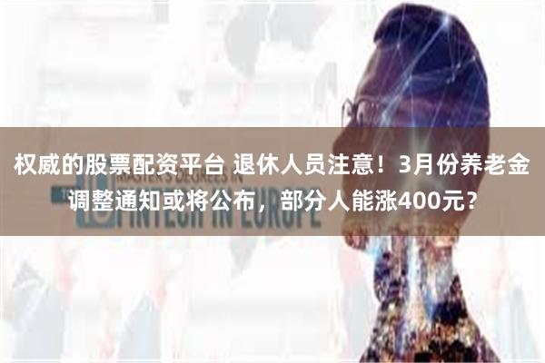 权威的股票配资平台 退休人员注意！3月份养老金调整通知或将公布，部分人能涨400元？