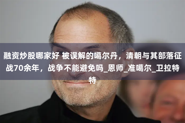 融资炒股哪家好 被误解的噶尔丹，清朝与其部落征战70余年，战争不能避免吗_恩师_准噶尔_卫拉特