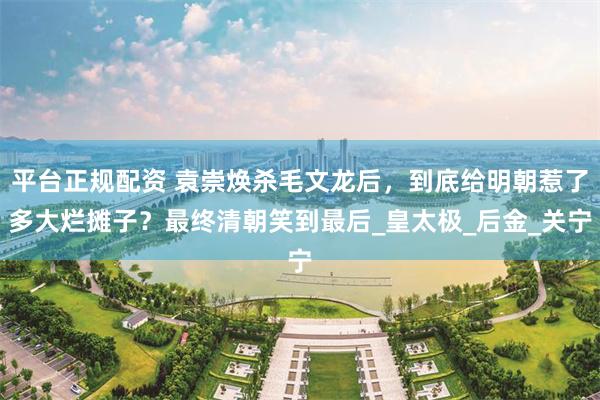平台正规配资 袁崇焕杀毛文龙后，到底给明朝惹了多大烂摊子？最终清朝笑到最后_皇太极_后金_关宁