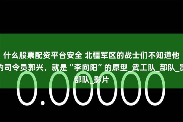 什么股票配资平台安全 北疆军区的战士们不知道他们的司令员郭兴，就是“李向阳”的原型_武工队_部队_影片