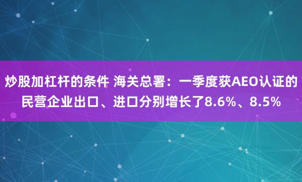 炒股加杠杆的条件 海关总署：一季度获AEO认证的民营企业出口、进口分别增长了8.6%、8.5%