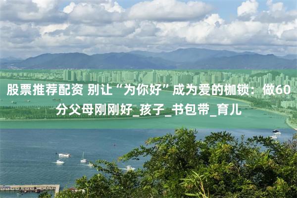 股票推荐配资 别让“为你好”成为爱的枷锁：做60分父母刚刚好_孩子_书包带_育儿