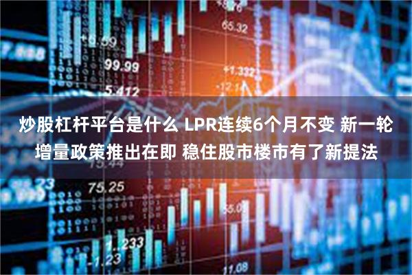 炒股杠杆平台是什么 LPR连续6个月不变 新一轮增量政策推出在即 稳住股市楼市有了新提法