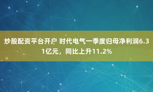 炒股配资平台开户 时代电气一季度归母净利润6.31亿元，同比上升11.2%
