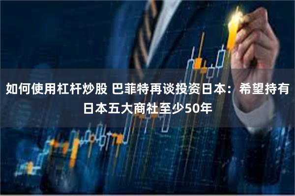 如何使用杠杆炒股 巴菲特再谈投资日本：希望持有日本五大商社至少50年