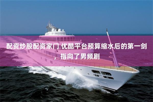 配资炒股配资家门 优酷平台预算缩水后的第一剑，指向了男频剧
