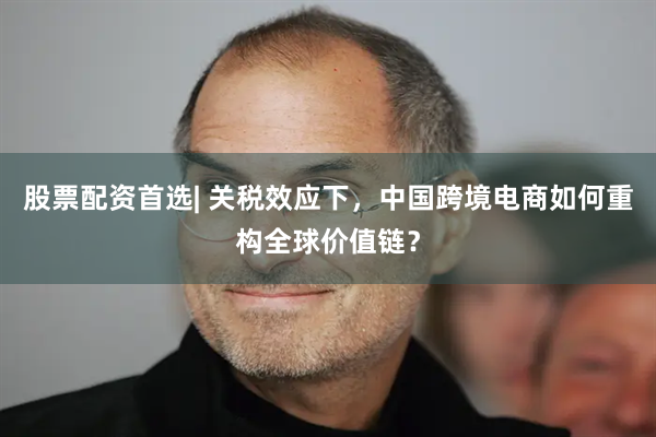 股票配资首选| 关税效应下，中国跨境电商如何重构全球价值链？