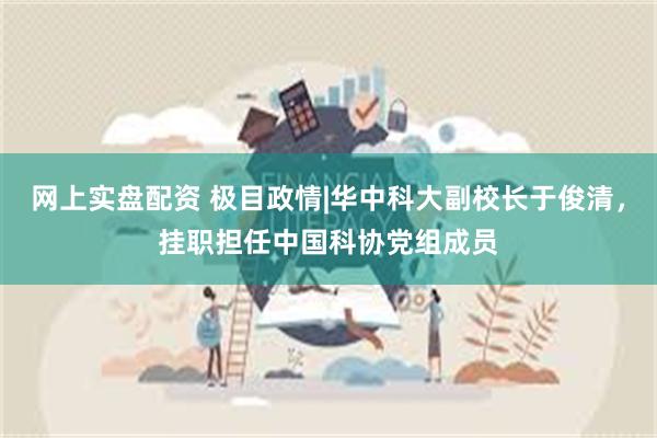网上实盘配资 极目政情|华中科大副校长于俊清，挂职担任中国科协党组成员