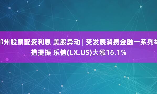 郑州股票配资利息 美股异动 | 受发展消费金融一系列举措提振 乐信(LX.US)大涨16.1%