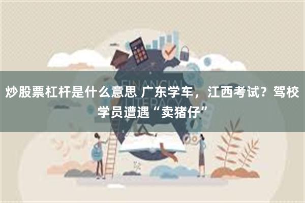 炒股票杠杆是什么意思 广东学车，江西考试？驾校学员遭遇“卖猪仔”