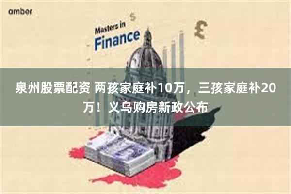 泉州股票配资 两孩家庭补10万，三孩家庭补20万！义乌购房新政公布