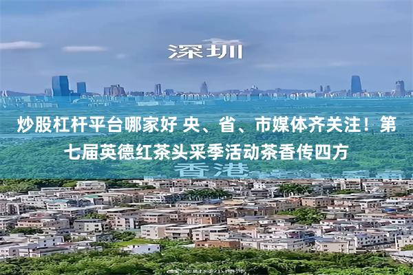 炒股杠杆平台哪家好 央、省、市媒体齐关注！第七届英德红茶头采季活动茶香传四方