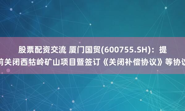 股票配资交流 厦门国贸(600755.SH)：提前关闭西牯岭矿山项目暨签订《关闭补偿协议》等协议