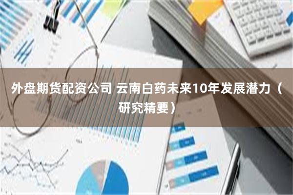 外盘期货配资公司 云南白药未来10年发展潜力（研究精要）