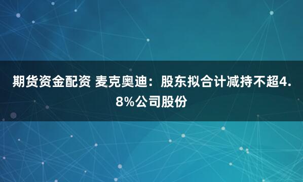 期货资金配资 麦克奥迪：股东拟合计减持不超4.8%公司股份
