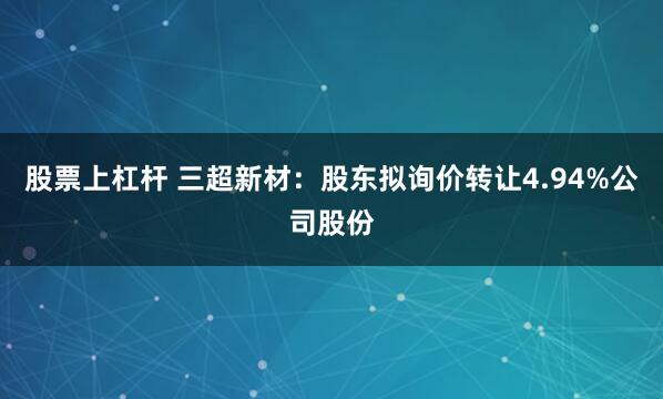 股票上杠杆 三超新材：股东拟询价转让4.94%公司股份