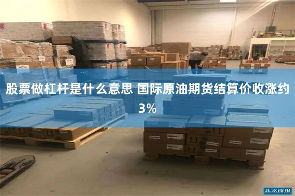 股票做杠杆是什么意思 国际原油期货结算价收涨约3%