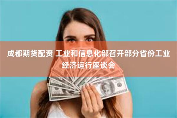 成都期货配资 工业和信息化部召开部分省份工业经济运行座谈会