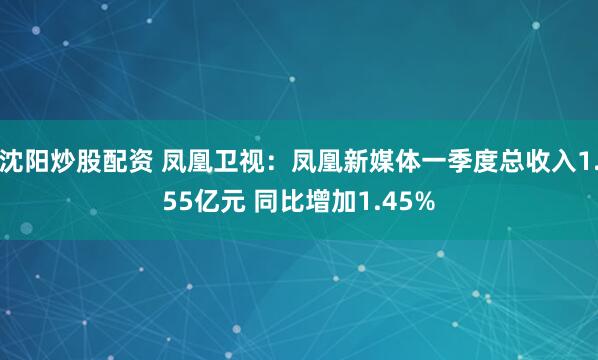 沈阳炒股配资 凤凰卫视：凤凰新媒体一季度总收入1.55亿元 同比增加1.45%