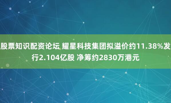 股票知识配资论坛 耀星科技集团拟溢价约11.38%发行2.104亿股 净筹约2830万港元
