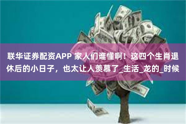联华证券配资APP 家人们谁懂啊！这四个生肖退休后的小日子，也太让人羡慕了_生活_龙的_时候