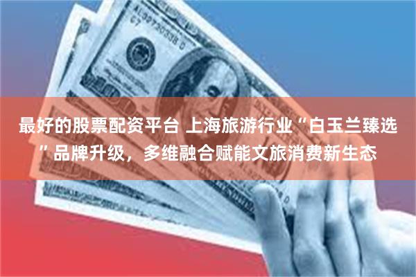 最好的股票配资平台 上海旅游行业“白玉兰臻选”品牌升级，多维融合赋能文旅消费新生态