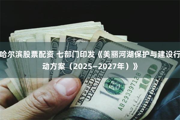 哈尔滨股票配资 七部门印发《美丽河湖保护与建设行动方案（2025—2027年）》