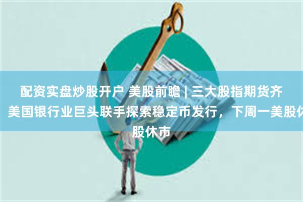 配资实盘炒股开户 美股前瞻 | 三大股指期货齐跌，美国银行业巨头联手探索稳定币发行，下周一美股休市