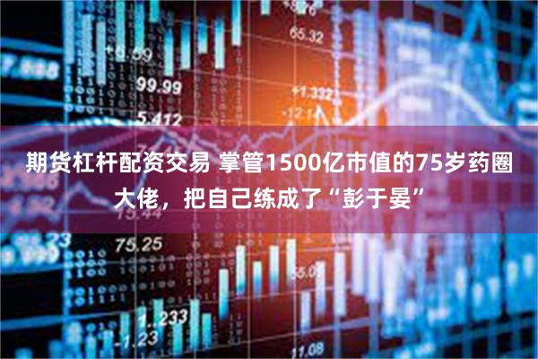 期货杠杆配资交易 掌管1500亿市值的75岁药圈大佬，把自己练成了“彭于晏”