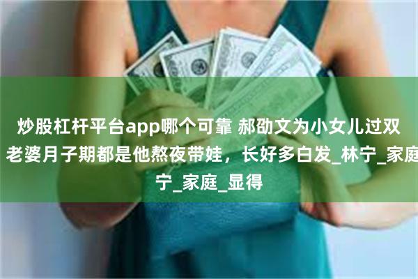 炒股杠杆平台app哪个可靠 郝劭文为小女儿过双满月，老婆月子期都是他熬夜带娃，长好多白发_林宁_家庭_显得