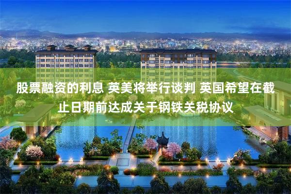 股票融资的利息 英美将举行谈判 英国希望在截止日期前达成关于钢铁关税协议