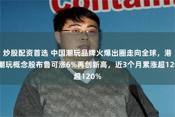 炒股配资首选 中国潮玩品牌火爆出圈走向全球，港股潮玩概念股布鲁可涨6%再创新高，近3个月累涨超120%
