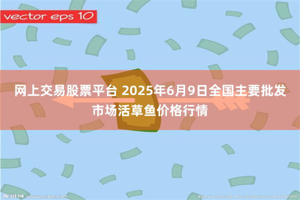 网上交易股票平台 2025年6月9日全国主要批发市场活草鱼价格行情