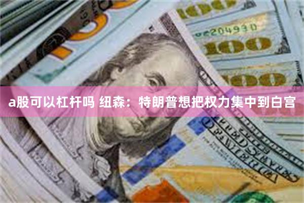 a股可以杠杆吗 纽森：特朗普想把权力集中到白宫