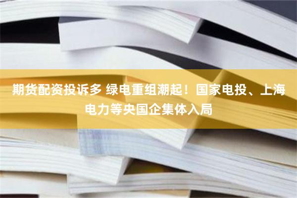 期货配资投诉多 绿电重组潮起！国家电投、上海电力等央国企集体入局