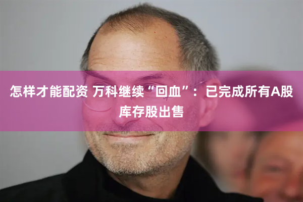 怎样才能配资 万科继续“回血”：已完成所有A股库存股出售